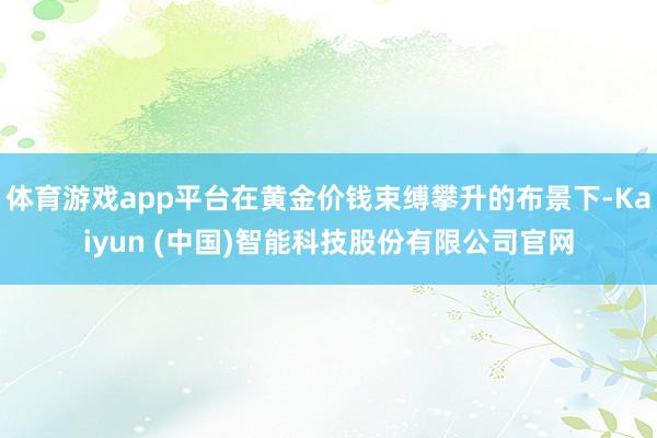 体育游戏app平台在黄金价钱束缚攀升的布景下-Kaiyun (中国)智能科技股份有限公司官网