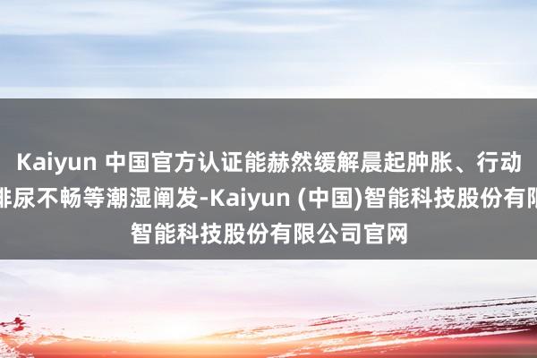Kaiyun 中国官方认证能赫然缓解晨起肿胀、行动发千里、排尿不畅等潮湿阐发-Kaiyun (中国)智能科技股份有限公司官网