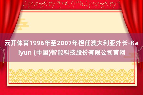 云开体育1996年至2007年担任澳大利亚外长-Kaiyun (中国)智能科技股份有限公司官网
