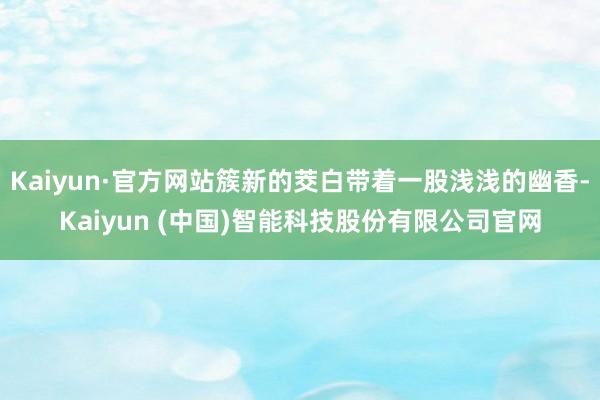 Kaiyun·官方网站簇新的茭白带着一股浅浅的幽香-Kaiyun (中国)智能科技股份有限公司官网