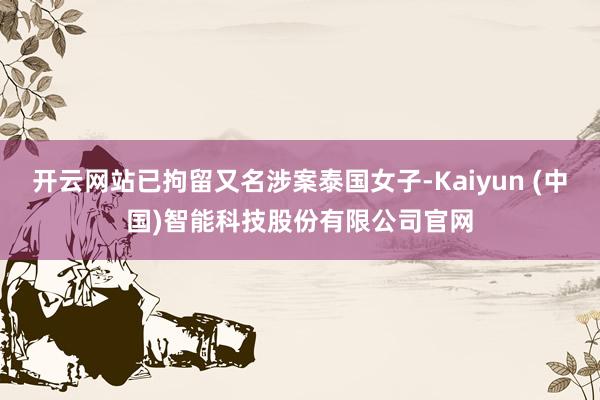 开云网站已拘留又名涉案泰国女子-Kaiyun (中国)智能科技股份有限公司官网