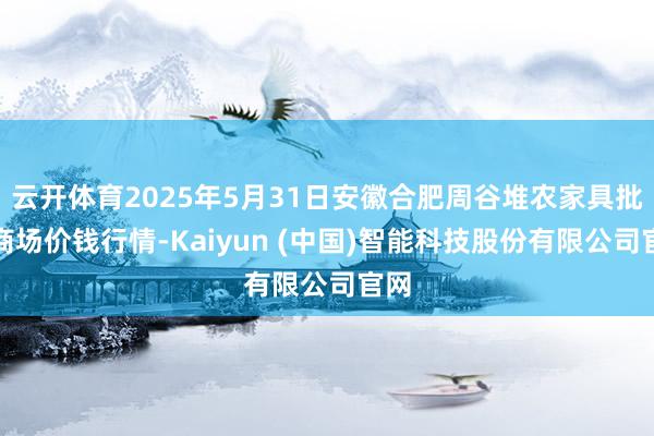 云开体育2025年5月31日安徽合肥周谷堆农家具批发商场价钱行情-Kaiyun (中国)智能科技股份有限公司官网