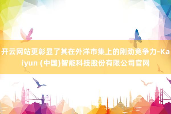 开云网站更彰显了其在外洋市集上的刚劲竞争力-Kaiyun (中国)智能科技股份有限公司官网