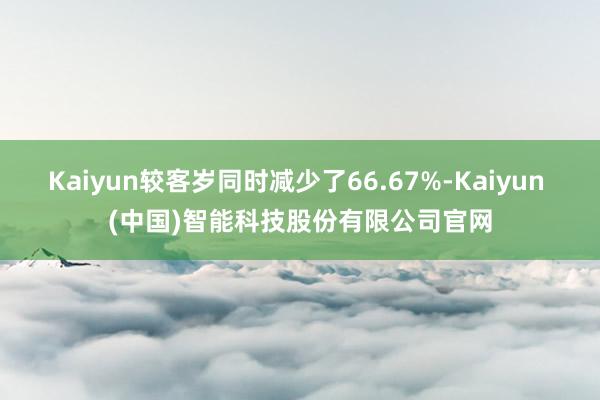 Kaiyun较客岁同时减少了66.67%-Kaiyun (中国)智能科技股份有限公司官网