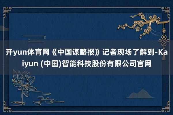 开yun体育网　　《中国谋略报》记者现场了解到-Kaiyun (中国)智能科技股份有限公司官网