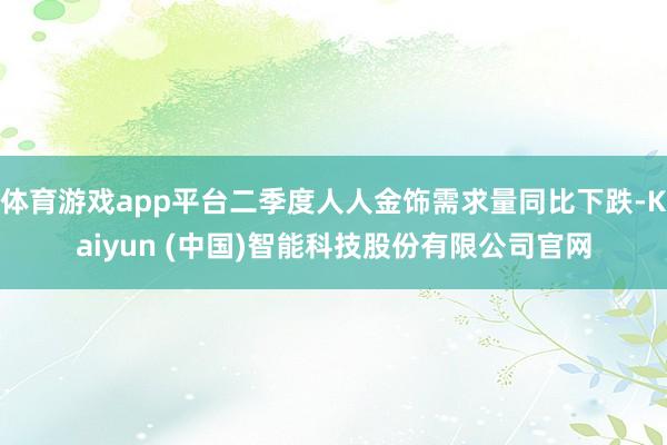 体育游戏app平台二季度人人金饰需求量同比下跌-Kaiyun (中国)智能科技股份有限公司官网