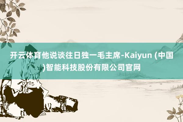 开云体育他说谈往日独一毛主席-Kaiyun (中国)智能科技股份有限公司官网