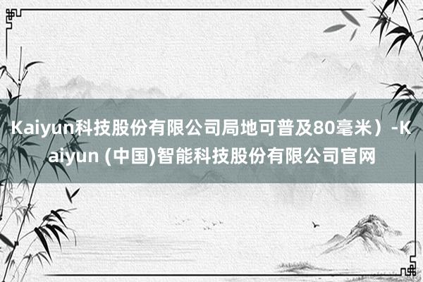 Kaiyun科技股份有限公司局地可普及80毫米）-Kaiyun (中国)智能科技股份有限公司官网