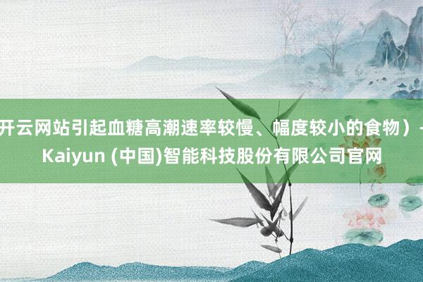 开云网站引起血糖高潮速率较慢、幅度较小的食物）-Kaiyun (中国)智能科技股份有限公司官网