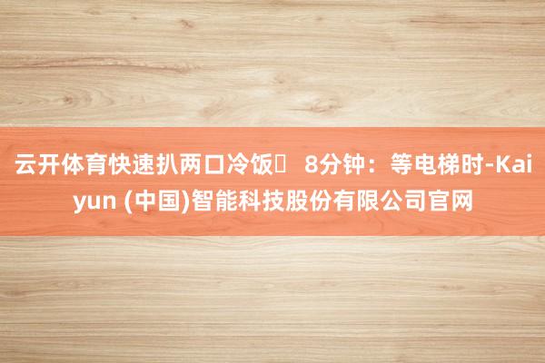 云开体育快速扒两口冷饭✅ 8分钟:等电梯时-Kaiyun (中国)智能科技股份有限公司官网