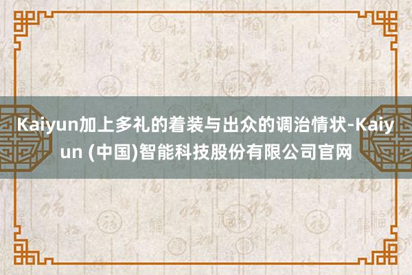 Kaiyun加上多礼的着装与出众的调治情状-Kaiyun (中国)智能科技股份有限公司官网