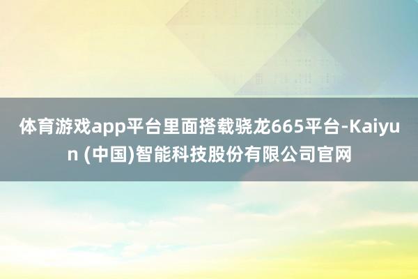 体育游戏app平台里面搭载骁龙665平台-Kaiyun (中国)智能科技股份有限公司官网