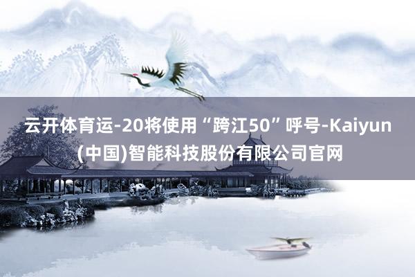 云开体育运-20将使用“跨江50”呼号-Kaiyun (中国)智能科技股份有限公司官网
