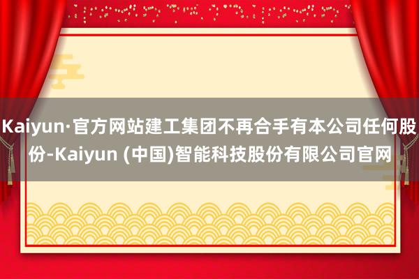 Kaiyun·官方网站建工集团不再合手有本公司任何股份-Kaiyun (中国)智能科技股份有限公司官网