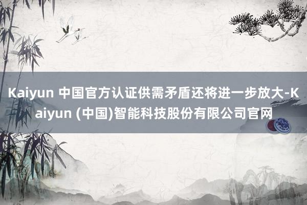 Kaiyun 中国官方认证供需矛盾还将进一步放大-Kaiyun (中国)智能科技股份有限公司官网