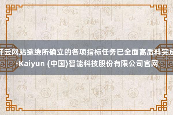 开云网站缱绻所确立的各项指标任务已全面高质料完成-Kaiyun (中国)智能科技股份有限公司官网