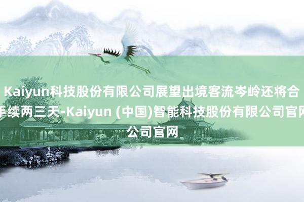 Kaiyun科技股份有限公司展望出境客流岑岭还将合手续两三天-Kaiyun (中国)智能科技股份有限公司官网