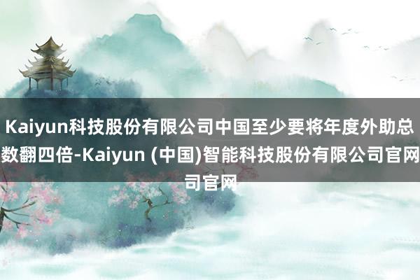 Kaiyun科技股份有限公司中国至少要将年度外助总数翻四倍-Kaiyun (中国)智能科技股份有限公司官网