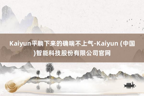 Kaiyun平躺下来的确喘不上气-Kaiyun (中国)智能科技股份有限公司官网