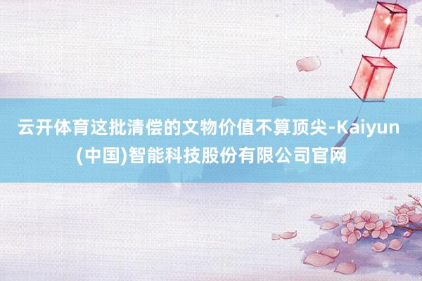 云开体育这批清偿的文物价值不算顶尖-Kaiyun (中国)智能科技股份有限公司官网