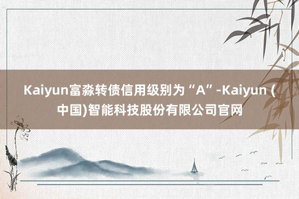 Kaiyun富淼转债信用级别为“A”-Kaiyun (中国)智能科技股份有限公司官网