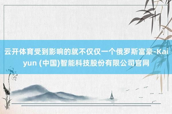 云开体育受到影响的就不仅仅一个俄罗斯富豪-Kaiyun (中国)智能科技股份有限公司官网