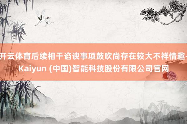 开云体育后续相干谄谀事项鼓吹尚存在较大不祥情趣-Kaiyun (中国)智能科技股份有限公司官网