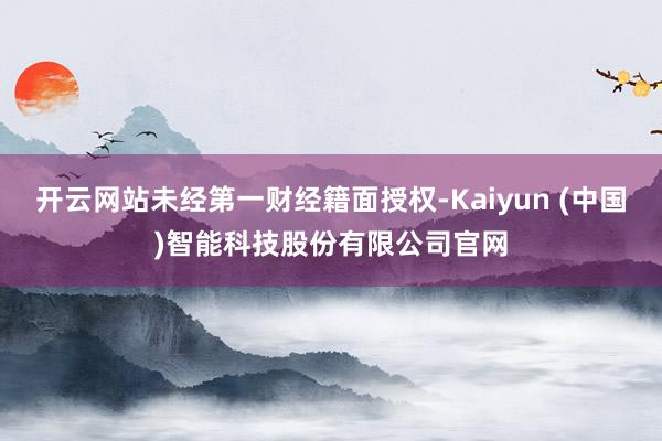开云网站未经第一财经籍面授权-Kaiyun (中国)智能科技股份有限公司官网