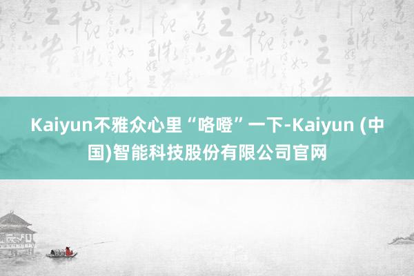 Kaiyun不雅众心里“咯噔”一下-Kaiyun (中国)智能科技股份有限公司官网