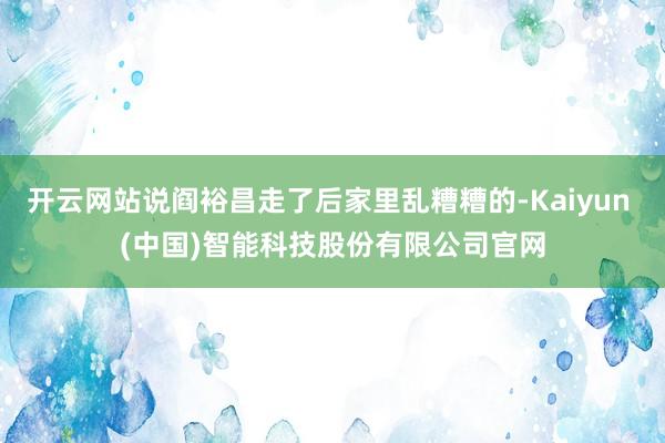 开云网站说阎裕昌走了后家里乱糟糟的-Kaiyun (中国)智能科技股份有限公司官网