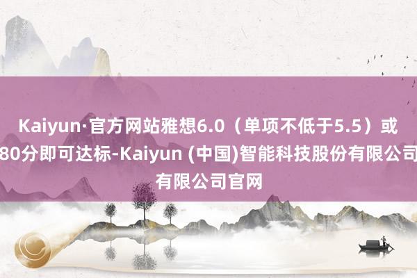 Kaiyun·官方网站雅想6.0（单项不低于5.5）或寄予80分即可达标-Kaiyun (中国)智能科技股份有限公司官网