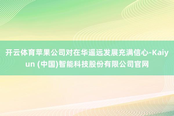 开云体育苹果公司对在华遥远发展充满信心-Kaiyun (中国)智能科技股份有限公司官网