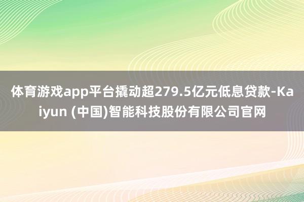体育游戏app平台撬动超279.5亿元低息贷款-Kaiyun (中国)智能科技股份有限公司官网
