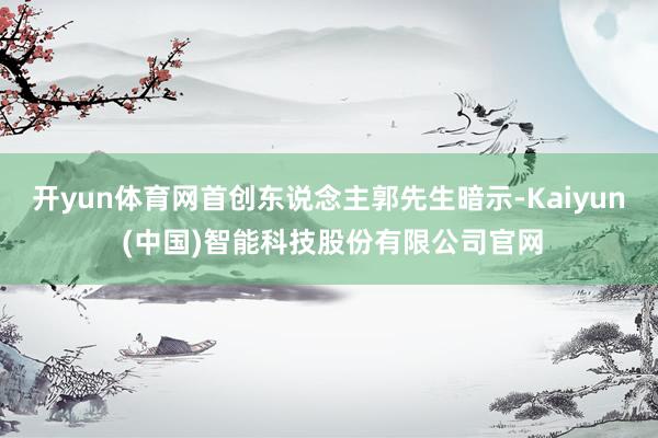 开yun体育网首创东说念主郭先生暗示-Kaiyun (中国)智能科技股份有限公司官网