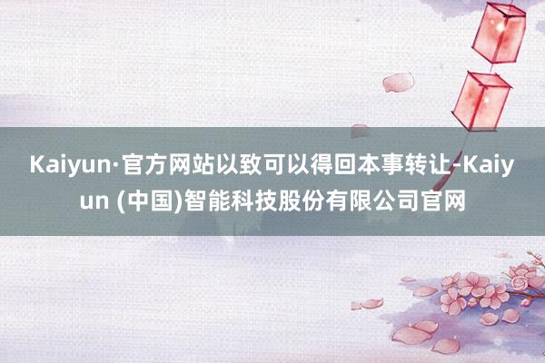 Kaiyun·官方网站以致可以得回本事转让-Kaiyun (中国)智能科技股份有限公司官网